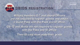 Military members E-7 and above/OfficersMilitary members E-7 and above/Officers
are not required to register guests and obtainare not required to register guests and obtain
a Guest Pass with the Pass and ID office.a Guest Pass with the Pass and ID office.
GS-12 and above are not required to register guestsGS-12 and above are not required to register guests
with the Pass and ID Office.with the Pass and ID Office.
Their ID card must state their grade.Their ID card must state their grade.
 