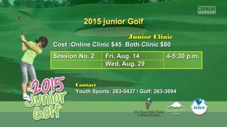 Junior ClinicJunior Clinic
Cost :Online Clinic $45 Both Clinic $80Cost :Online Clinic $45 Both Clinic $80
Session No. 2Session No. 2 Fri, Aug. 14Fri, Aug. 14 4-5:30 p.m.4-5:30 p.m.
Wed, Aug. 29Wed, Aug. 29
ContactContact
Youth Sports: 263-5437 / Golf: 263-3694Youth Sports: 263-5437 / Golf: 263-3694
 
