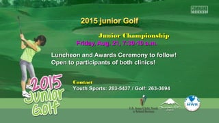 Junior ChampionshipJunior Championship
Friday, Aug. 21, 7:30-10 a.m.Friday, Aug. 21, 7:30-10 a.m.
Luncheon and Awards Ceremony to follow!Luncheon and Awards Ceremony to follow!
Open to participants of both clinics!Open to participants of both clinics!
ContactContact
Youth Sports: 263-5437 / Golf: 263-3694Youth Sports: 263-5437 / Golf: 263-3694
 