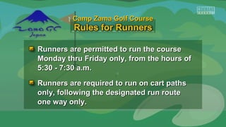 Runners are permitted to run the courseRunners are permitted to run the course
Monday thru Friday only, from the hours ofMonday thru Friday only, from the hours of
5:30 - 7:30 a.m.5:30 - 7:30 a.m.
Runners are required to run on cart pathsRunners are required to run on cart paths
only, following the designated run routeonly, following the designated run route
one way only.one way only.
Camp Zama Golf CourseCamp Zama Golf Course
 