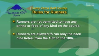 Runners are not permitted to have anyRunners are not permitted to have any
drinks or food of any kind on the course.drinks or food of any kind on the course.
Runners are allowed to run only the backRunners are allowed to run only the back
nine holes, from the 10th to the 18th.nine holes, from the 10th to the 18th.
Camp Zama Golf CourseCamp Zama Golf Course
 