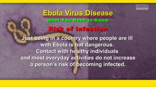 Risk of InfectionRisk of Infection
ƒƒƒƒ
Just being in a country where people are illJust being in a country where people are ill
with Ebola is not dangerous.with Ebola is not dangerous.
Contact with healthy individualsContact with healthy individuals
and most everyday activities do not increaseand most everyday activities do not increase
a person’s risk of becoming infected.a person’s risk of becoming infected.
Ebola Virus DiseaseEbola Virus Disease
What You Need to KnowWhat You Need to Know
 