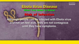 Risk of InfectionRisk of Infection
ƒƒƒƒ
Although people can be infected with Ebola virusAlthough people can be infected with Ebola virus
and not yet feel sick, they are not contagiousand not yet feel sick, they are not contagious
until they have symptoms.until they have symptoms.
Ebola Virus DiseaseEbola Virus Disease
What You Need to KnowWhat You Need to Know
 