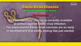 VaccinesVaccines
ƒƒƒƒ
No FDA-approved vaccine is currently availableNo FDA-approved vaccine is currently available
to protect against Ebola virus infection.to protect against Ebola virus infection.
The experimental Ebola virus vaccines are so earlyThe experimental Ebola virus vaccines are so early
in development that safety testing has just started.in development that safety testing has just started.
Ebola Virus DiseaseEbola Virus Disease
What You Need to KnowWhat You Need to Know
 