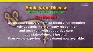 TreatmentTreatment
ƒƒƒƒ
Successful recovery from an Ebola virus infectionSuccessful recovery from an Ebola virus infection
likely depends more on early recognitionlikely depends more on early recognition
and treatment with supportive careand treatment with supportive care
at a state-of-the-art hospitalat a state-of-the-art hospital
than on the experimental treatment now available.than on the experimental treatment now available.
Ebola Virus DiseaseEbola Virus Disease
What You Need to KnowWhat You Need to Know
 