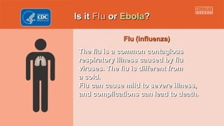 Is itIs it FluFlu oror EbolaEbola??
Flu (influenza)Flu (influenza)
The flu is a common contagiousThe flu is a common contagious
respiratory illness caused by flurespiratory illness caused by flu
viruses. The flu is different fromviruses. The flu is different from
a cold.a cold.
Flu can cause mild to severe illness,Flu can cause mild to severe illness,
and complications can lead to death.and complications can lead to death.
 