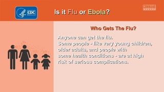 Is itIs it FluFlu oror EbolaEbola??
Who Gets The Flu?Who Gets The Flu?
Anyone can get the flu.Anyone can get the flu.
Some people - like very young children,Some people - like very young children,
older adults, and people witholder adults, and people with
some health conditions - are at highsome health conditions - are at high
risk of serious complications.risk of serious complications.
 