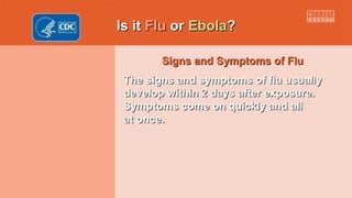 Is itIs it FluFlu oror EbolaEbola??
Signs and Symptoms of FluSigns and Symptoms of Flu
The signs and symptoms of flu usuallyThe signs and symptoms of flu usually
develop within 2 days after exposure.develop within 2 days after exposure.
Symptoms come on quickly and allSymptoms come on quickly and all
at once.at once.
 