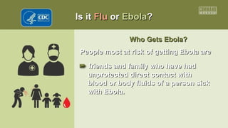 Is itIs it FluFlu oror EbolaEbola??
Who Gets Ebola?Who Gets Ebola?
People most at risk of getting Ebola arePeople most at risk of getting Ebola are
•• friends and family who have hadfriends and family who have had
unprotected direct contact withunprotected direct contact with
blood or body fluids of a person sickblood or body fluids of a person sick
with Ebola.with Ebola.
 