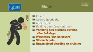 EbolaEbola
FeverFever
Severe headacheSevere headache
Muscle painMuscle pain
Feeling very tired (fatigue)Feeling very tired (fatigue)
Vomiting and diarrhea developVomiting and diarrhea develop
after 3–6 daysafter 3–6 days
Weakness (can be severe)Weakness (can be severe)
Stomach painStomach pain
Unexplained bleeding or bruisingUnexplained bleeding or bruising
 