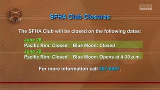 The SFHA Club will be closed on the following dates:The SFHA Club will be closed on the following dates:
June 26June 26
Pacific Rim: Closed Blue Moon: ClosedPacific Rim: Closed Blue Moon: Closed
June 29June 29
Pacific Rim: Closed Blue Moon: Opens at 4:30 p.m.Pacific Rim: Closed Blue Moon: Opens at 4:30 p.m.
For more information callFor more information call 267-6097267-6097..
 
