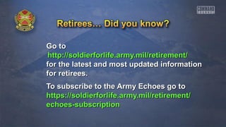 Go toGo to
http://soldierforlife.army.mil/retirement/http://soldierforlife.army.mil/retirement/
for the latest and most updated informationfor the latest and most updated information
for retirees.for retirees.
To subscribe to the Army Echoes go toTo subscribe to the Army Echoes go to
https://soldierforlife.army.mil/retirement/https://soldierforlife.army.mil/retirement/
echoes-subscriptionechoes-subscription
 