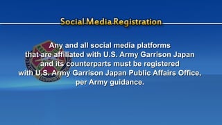 Any and all social media platformsAny and all social media platforms
that are affiliated with U.S. Army Garrison Japanthat are affiliated with U.S. Army Garrison Japan
and its counterparts must be registeredand its counterparts must be registered
with U.S. Army Garrison Japan Public Affairs Office,with U.S. Army Garrison Japan Public Affairs Office,
per Army guidance.per Army guidance.
 