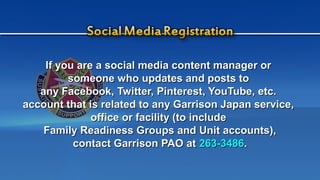 If you are a social media content manager orIf you are a social media content manager or
someone who updates and posts tosomeone who updates and posts to
any Facebook, Twitter, Pinterest, YouTube, etc.any Facebook, Twitter, Pinterest, YouTube, etc.
account that is related to any Garrison Japan service,account that is related to any Garrison Japan service,
office or facility (to includeoffice or facility (to include
Family Readiness Groups and Unit accounts),Family Readiness Groups and Unit accounts),
contact Garrison PAO atcontact Garrison PAO at 263-3486263-3486..
 