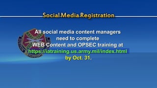 All social media content managersAll social media content managers
need to completeneed to complete
WEB Content and OPSEC training atWEB Content and OPSEC training at
https://iatraining.us.army.mil/index.htmlhttps://iatraining.us.army.mil/index.html
by Oct. 31by Oct. 31..
 