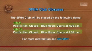 The SFHA Club will be closed on the following dates:The SFHA Club will be closed on the following dates:
July 6July 6
Pacific Rim: Closed Blue Moon: Opens at 4:30 p.m.Pacific Rim: Closed Blue Moon: Opens at 4:30 p.m.
July 13July 13
Pacific Rim: Closed Blue Moon: Opens at 4:30 p.m.Pacific Rim: Closed Blue Moon: Opens at 4:30 p.m.
For more information callFor more information call 267-6097267-6097..
 