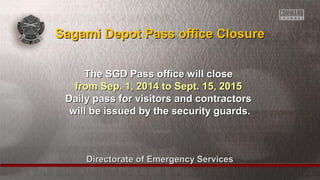 Directorate of Emergency ServicesDirectorate of Emergency Services
The SGD Pass office will closeThe SGD Pass office will close
from Sep. 1, 2014 to Sept. 15, 2015from Sep. 1, 2014 to Sept. 15, 2015
Daily pass for visitors and contractorsDaily pass for visitors and contractors
will be issued by the security guards.will be issued by the security guards.
Sagami Depot Pass office ClosureSagami Depot Pass office Closure
 