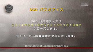 Directorate of Emergency ServicesDirectorate of Emergency Services
SGDSGD パスオフィスはパスオフィスは
２０１４年９月１日から２０１５年２０１４年９月１日から２０１５年 99 月月 11 日まで日まで
クローズします。クローズします。
デイリーパスは警備隊が発行いたします。デイリーパスは警備隊が発行いたします。
SGDSGD パスオフィスパスオフィス
 