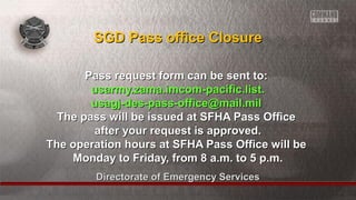 Directorate of Emergency ServicesDirectorate of Emergency Services
Pass request form can be sent to:Pass request form can be sent to:
usarmy.zama.imcom-pacific.list.usarmy.zama.imcom-pacific.list.
usagj-des-pass-office@mail.milusagj-des-pass-office@mail.mil
The pass will be issued at SFHA Pass OfficeThe pass will be issued at SFHA Pass Office
after your request is approved.after your request is approved.
The operation hours at SFHA Pass Office will beThe operation hours at SFHA Pass Office will be
Monday to Friday, from 8 a.m. to 5 p.m.Monday to Friday, from 8 a.m. to 5 p.m.
SGD Pass office ClosureSGD Pass office Closure
 