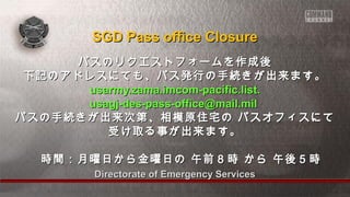 Directorate of Emergency ServicesDirectorate of Emergency Services
パスのリクエストフォームを作成後パスのリクエストフォームを作成後
下記のアドレスにても、パス発行の手続きが出来ます。下記のアドレスにても、パス発行の手続きが出来ます。
usarmy.zama.imcom-pacific.list.usarmy.zama.imcom-pacific.list.
usagj-des-pass-office@mail.milusagj-des-pass-office@mail.mil
パスの手続きが出来次第、相模原住宅の パスオフィスにてパスの手続きが出来次第、相模原住宅の パスオフィスにて
受け取る事が出来ます。受け取る事が出来ます。
　時間：月曜日から金曜日の 午前８時 から 午後５時　時間：月曜日から金曜日の 午前８時 から 午後５時
SGD Pass office ClosureSGD Pass office Closure
 