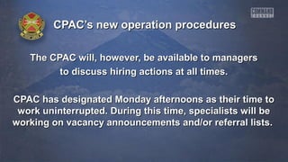 CPAC’s new operation proceduresCPAC’s new operation procedures
The CPAC will, however, be available to managersThe CPAC will, however, be available to managers
to discuss hiring actions at all times.to discuss hiring actions at all times.
CPAC has designated Monday afternoons as their time toCPAC has designated Monday afternoons as their time to
work uninterrupted. During this time, specialists will bework uninterrupted. During this time, specialists will be
working on vacancy announcements and/or referral lists.working on vacancy announcements and/or referral lists.
 