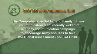The Comprehensive Soldier and Family FitnessThe Comprehensive Soldier and Family Fitness
communication team recently kicked offcommunication team recently kicked off
a 90-day communication campaigna 90-day communication campaign
to encourage Army spouses to taketo encourage Army spouses to take
the Global Assessment Tool (GAT 2.0).the Global Assessment Tool (GAT 2.0).
 