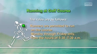 The rules are as follows:The rules are as follows:
Runners are permitted to runRunners are permitted to run
on the courseon the course
Monday through Friday only,Monday through Friday only,
from the hours of 5:30 -7:30 a.m.from the hours of 5:30 -7:30 a.m.
 