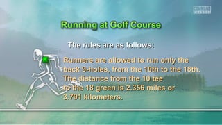 The rules are as follows:The rules are as follows:
Runners are allowed to run only theRunners are allowed to run only the
back 9-holes, from the 10th to the 18th.back 9-holes, from the 10th to the 18th.
The distance from the 10 teeThe distance from the 10 tee
to the 18 green is 2.356 miles orto the 18 green is 2.356 miles or
3.791 kilometers.3.791 kilometers.
 