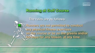 The rules are as follows:The rules are as follows:
Runners are not permitted to conductRunners are not permitted to conduct
any physical fitness exercisesany physical fitness exercises
on the course or be on the greens and/oron the course or be on the greens and/or
fairways for any reason, at any time.fairways for any reason, at any time.
 