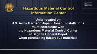 Units located onUnits located on
U.S. Army Garrison Japan Honshu installationsU.S. Army Garrison Japan Honshu installations
must coordinate withmust coordinate with
the Hazardous Material Control Centerthe Hazardous Material Control Center
at Sagami General Depotat Sagami General Depot
when purchasing hazardous materials.when purchasing hazardous materials.
 