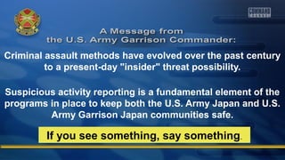 Criminal assault methods have evolved over the past century
to a present-day "insider" threat possibility.
Suspicious activity reporting is a fundamental element of the
programs in place to keep both the U.S. Army Japan and U.S.
Army Garrison Japan communities safe.
If you see something, say something.
 