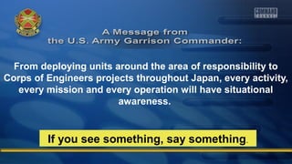 From deploying units around the area of responsibility to
Corps of Engineers projects throughout Japan, every activity,
every mission and every operation will have situational
awareness.
If you see something, say something.
 
