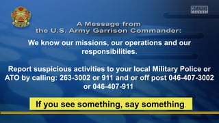 We know our missions, our operations and our
responsibilities.
Report suspicious activities to your local Military Police or
ATO by calling: 263-3002 or 911 and or off post 046-407-3002
or 046-407-911
If you see something, say something.
 