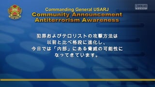 犯罪およびテロリストの攻撃方法は犯罪およびテロリストの攻撃方法は
以前と比べ格段に進化し、以前と比べ格段に進化し、
今日では「内部」にある脅威の可能性に今日では「内部」にある脅威の可能性に
なってきています。なってきています。
Commanding General USARJCommanding General USARJ
 