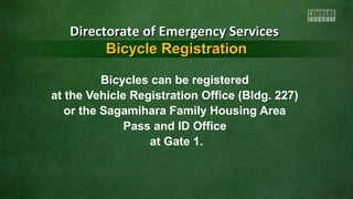 Bicycles can be registered
at the Vehicle Registration Office (Bldg. 227)
or the Sagamihara Family Housing Area
Pass and ID Office
at Gate 1.
Directorate of Emergency ServicesDirectorate of Emergency Services
Bicycle RegistrationBicycle Registration
 