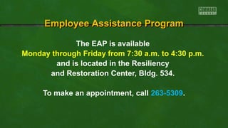 The EAP is available
Monday through Friday from 7:30 a.m. to 4:30 p.m.
and is located in the Resiliency
and Restoration Center, Bldg. 534.
To make an appointment, call 263-5309.
Employee Assistance ProgramEmployee Assistance Program
 