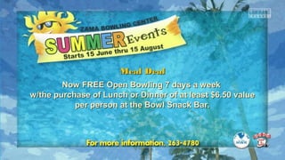 Meal DealMeal Deal
Now FREE Open Bowling 7 days a weekNow FREE Open Bowling 7 days a week
w/the purchase of Lunch or Dinner of at least $6.50 valuew/the purchase of Lunch or Dinner of at least $6.50 value
per person at the Bowl Snack Bar.per person at the Bowl Snack Bar.
 