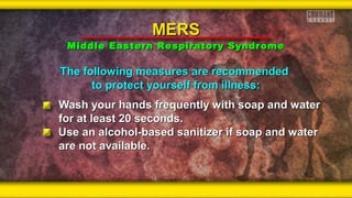 The following measures are recommendedThe following measures are recommended
to protect yourself from illness:to protect yourself from illness:
Wash your hands frequently with soap and waterWash your hands frequently with soap and water
for at least 20 seconds.for at least 20 seconds.
Use an alcohol-based sanitizer if soap and waterUse an alcohol-based sanitizer if soap and water
are not available.are not available.
MERSMERS
Middle Eastern Respiratory SyndromeMiddle Eastern Respiratory Syndrome
 