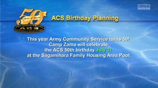 This year Army Community Service turns 50!This year Army Community Service turns 50!
Camp Zama will celebrateCamp Zama will celebrate
the ACS 50th birthdaythe ACS 50th birthday July 11July 11
at the Sagamihara Family Housing Area Pool.at the Sagamihara Family Housing Area Pool.
 