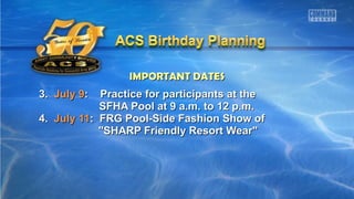 IMPORTANT DATESIMPORTANT DATES
3.3. July 9July 9: Practice for participants at the: Practice for participants at the
SFHA Pool at 9 a.m. to 12 p.m.SFHA Pool at 9 a.m. to 12 p.m.
4.4. July 11July 11: FRG Pool-Side Fashion Show of: FRG Pool-Side Fashion Show of
"SHARP Friendly Resort Wear""SHARP Friendly Resort Wear"
 