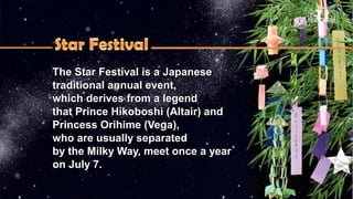 The Star Festival is a JapaneseThe Star Festival is a Japanese
traditional annual event,traditional annual event,
which derives from a legendwhich derives from a legend
that Prince Hikoboshi (Altair) andthat Prince Hikoboshi (Altair) and
Princess Orihime (Vega),Princess Orihime (Vega),
who are usually separatedwho are usually separated
by the Milky Way, meet once a yearby the Milky Way, meet once a year
on July 7.on July 7.
 