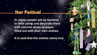 In Japan people set up bambooIn Japan people set up bamboo
in their yards and decorate themin their yards and decorate them
with colorful strips of paper,with colorful strips of paper,
filled out with their own wishes.filled out with their own wishes.
It is said that the wishes come true.It is said that the wishes come true.
 