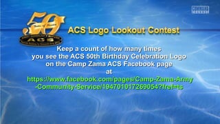 Keep a count of how many timesKeep a count of how many times
you see the ACS 50th Birthday Celebration Logoyou see the ACS 50th Birthday Celebration Logo
on the Camp Zama ACS Facebook pageon the Camp Zama ACS Facebook page
atat
https://www.facebook.com/pages/Camp-Zama-Armyhttps://www.facebook.com/pages/Camp-Zama-Army
-Community-Service/194701017269054?fref=ts-Community-Service/194701017269054?fref=ts
 