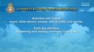 Activities will includeActivities will include
music, bible stories, snacks, arts & crafts, and sports.music, bible stories, snacks, arts & crafts, and sports.
Each day will haveEach day will have
an opening and closing ceremony in the CAC.an opening and closing ceremony in the CAC.
 