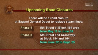 There will be a road closureThere will be a road closure
at Sagami General Depot to replace steam lines:at Sagami General Depot to replace steam lines:
Phase-1Phase-1 5th Street at Block 154 area5th Street at Block 154 area
from May 11 to June 30from May 11 to June 30
Phase-2Phase-2 5th Street and Crossway5th Street and Crossway
at Block 154 and 164at Block 154 and 164
from June 22 to Sept. 25from June 22 to Sept. 25
Upcoming Road ClosuresUpcoming Road Closures
 