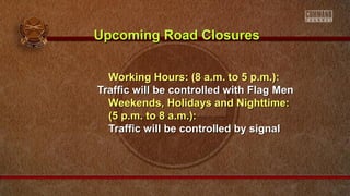 Working Hours: (8 a.m. to 5 p.m.):Working Hours: (8 a.m. to 5 p.m.):
Traffic will be controlled with Flag MenTraffic will be controlled with Flag Men
Weekends, Holidays and Nighttime:Weekends, Holidays and Nighttime:
(5 p.m. to 8 a.m.):(5 p.m. to 8 a.m.):
Traffic will be controlled by signalTraffic will be controlled by signal
Upcoming Road ClosuresUpcoming Road Closures
 