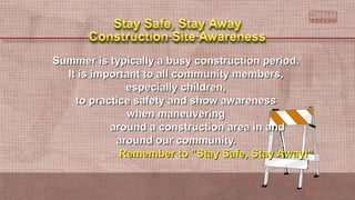 Summer is typically a busy construction period.Summer is typically a busy construction period.
It is important to all community members,It is important to all community members,
especially children,especially children,
to practice safety and show awarenessto practice safety and show awareness
when maneuveringwhen maneuvering
around a construction area in andaround a construction area in and
around our community.around our community.
Remember to "Stay Safe, Stay Away!"Remember to "Stay Safe, Stay Away!"
 