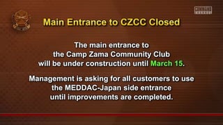 The main entrance to
the Camp Zama Community Club
will be under construction until March 15.
Management is asking for all customers to use
the MEDDAC-Japan side entrance
until improvements are completed.
 