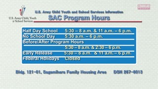Half Day School 5:30 – 8 a.m. & 11 a.m. – 6 p.m.
No School Day 5:30 a.m. – 6 p.m.
Before/After Program Hours
5:30 – 8 a.m. & 2:30 – 6 p.m.
Early Release 5:30 – 8 a.m. & 11 a.m. – 6 p.m.
Federal Holidays Closed
SAC Program Hours
U.S. Army Child Youth and School Services information
Bldg. 121-01, Sagamihara Family Housing Area DSN 267-6013
 