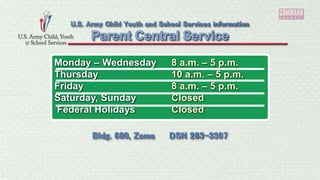 Monday – Wednesday 8 a.m. – 5 p.m.
Thursday 10 a.m. – 5 p.m.
Friday 8 a.m. – 5 p.m.
Saturday, Sunday Closed
Federal Holidays Closed
Parent Central Service
U.S. Army Child Youth and School Services information
Bldg. 680, Zama DSN 263-3397
 